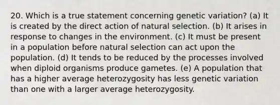 20. Which is a true statement concerning genetic variation? (a) It is created by the direct action of natural selection. (b) It arises in response to changes in the environment. (c) It must be present in a population before natural selection can act upon the population. (d) It tends to be reduced by the processes involved when diploid organisms produce gametes. (e) A population that has a higher average heterozygosity has less genetic variation than one with a larger average heterozygosity.