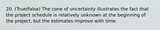 20. (True/False) The cone of uncertainty illustrates the fact that the project schedule is relatively unknown at the beginning of the project, but the estimates improve with time.