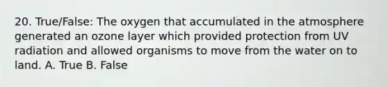 20. True/False: The oxygen that accumulated in the atmosphere generated an ozone layer which provided protection from UV radiation and allowed organisms to move from the water on to land. A. True B. False