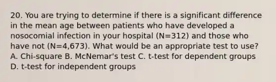 20. You are trying to determine if there is a significant difference in the mean age between patients who have developed a nosocomial infection in your hospital (N=312) and those who have not (N=4,673). What would be an appropriate test to use? A. Chi-square B. McNemar's test C. t-test for dependent groups D. t-test for independent groups