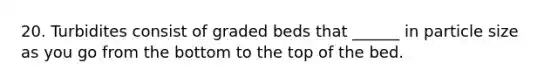 20. Turbidites consist of graded beds that ______ in particle size as you go from the bottom to the top of the bed.