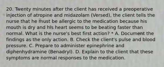 20. Twenty minutes after the client has received a preoperative injection of atropine and midazolam (Versed), the client tells the nurse that he must be allergic to the medication because his mouth is dry and his heart seems to be beating faster than normal. What is the nurse's best first action? * A. Document the findings as the only action. B. Check the client's pulse and blood pressure. C. Prepare to administer epinephrine and diphenhydramine (Benadryl). D. Explain to the client that these symptoms are normal responses to the medication.