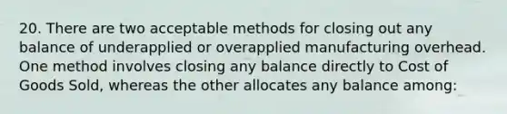 20. There are two acceptable methods for closing out any balance of underapplied or overapplied manufacturing overhead. One method involves closing any balance directly to Cost of Goods Sold, whereas the other allocates any balance among: