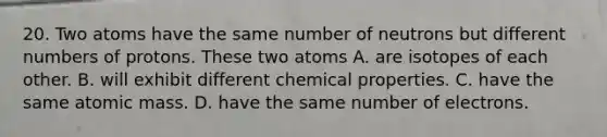 20. Two atoms have the same number of neutrons but different numbers of protons. These two atoms A. are isotopes of each other. B. will exhibit different chemical properties. C. have the same atomic mass. D. have the same number of electrons.