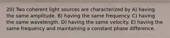 20) Two coherent light sources are characterized by A) having the same amplitude. B) having the same frequency. C) having the same wavelength. D) having the same velocity. E) having the same frequency and maintaining a constant phase difference.