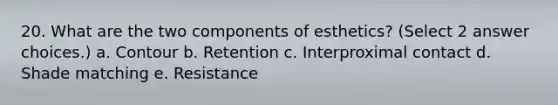 20. What are the two components of esthetics? (Select 2 answer choices.) a. Contour b. Retention c. Interproximal contact d. Shade matching e. Resistance