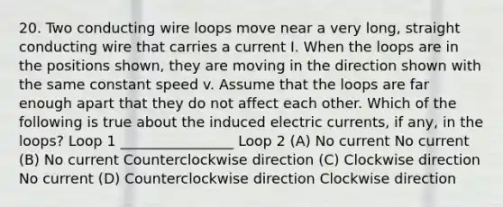 20. Two conducting wire loops move near a very long, straight conducting wire that carries a current I. When the loops are in the positions shown, they are moving in the direction shown with the same constant speed v. Assume that the loops are far enough apart that they do not affect each other. Which of the following is true about the induced electric currents, if any, in the loops? Loop 1 ________________ Loop 2 (A) No current No current (B) No current Counterclockwise direction (C) Clockwise direction No current (D) Counterclockwise direction Clockwise direction