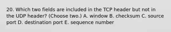 20. Which two fields are included in the TCP header but not in the UDP header? (Choose two.) A. window B. checksum C. source port D. destination port E. sequence number