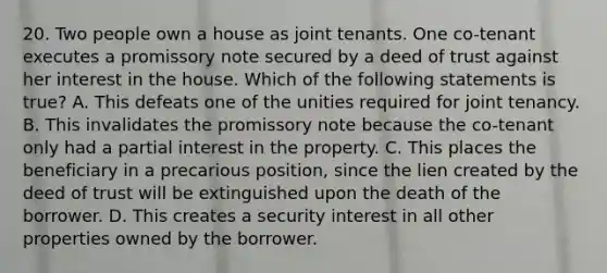 20. Two people own a house as joint tenants. One co-tenant executes a promissory note secured by a deed of trust against her interest in the house. Which of the following statements is true? A. This defeats one of the unities required for joint tenancy. B. This invalidates the promissory note because the co-tenant only had a partial interest in the property. C. This places the beneficiary in a precarious position, since the lien created by the deed of trust will be extinguished upon the death of the borrower. D. This creates a security interest in all other properties owned by the borrower.