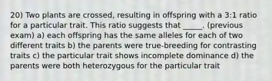 20) Two plants are crossed, resulting in offspring with a 3:1 ratio for a particular trait. This ratio suggests that _____. (previous exam) a) each offspring has the same alleles for each of two different traits b) the parents were true-breeding for contrasting traits c) the particular trait shows incomplete dominance d) the parents were both heterozygous for the particular trait