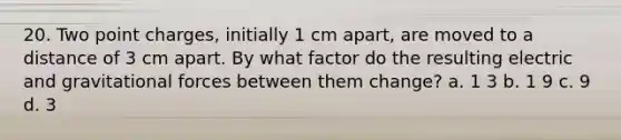 20. Two point charges, initially 1 cm apart, are moved to a distance of 3 cm apart. By what factor do the resulting electric and gravitational forces between them change? a. 1 3 b. 1 9 c. 9 d. 3