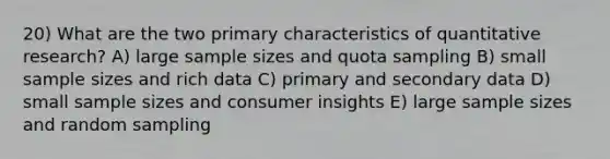 20) What are the two primary characteristics of quantitative research? A) large sample sizes and quota sampling B) small sample sizes and rich data C) primary and secondary data D) small sample sizes and consumer insights E) large sample sizes and random sampling