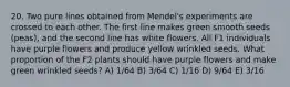 20. Two pure lines obtained from Mendel's experiments are crossed to each other. The first line makes green smooth seeds (peas), and the second line has white flowers. All F1 individuals have purple flowers and produce yellow wrinkled seeds. What proportion of the F2 plants should have purple flowers and make green wrinkled seeds? A) 1/64 B) 3/64 C) 1/16 D) 9/64 E) 3/16