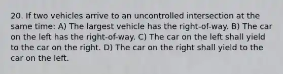 20. If two vehicles arrive to an uncontrolled intersection at the same time: A) The largest vehicle has the right-of-way. B) The car on the left has the right-of-way. C) The car on the left shall yield to the car on the right. D) The car on the right shall yield to the car on the left.