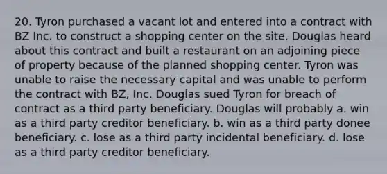 20. Tyron purchased a vacant lot and entered into a contract with BZ Inc. to construct a shopping center on the site. Douglas heard about this contract and built a restaurant on an adjoining piece of property because of the planned shopping center. Tyron was unable to raise the necessary capital and was unable to perform the contract with BZ, Inc. Douglas sued Tyron for breach of contract as a third party beneficiary. Douglas will probably a. win as a third party creditor beneficiary. b. win as a third party donee beneficiary. c. lose as a third party incidental beneficiary. d. lose as a third party creditor beneficiary.