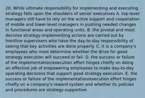 20. While ultimate responsibility for implementing and executing strategy falls upon the shoulders of senior executives A. top-level managers still have to rely on the active support and cooperation of middle and lower-level managers in pushing needed changes in functional areas and operating units. B. the pivotal and most decisive strategy-implementing actions are carried out by frontline supervisors who have the day-to-day responsibility of seeing that key activities are done properly. C. it is a company's employees who most determine whether the drive for good strategy execution will succeed or fail. D. the success or failure of the implementation/execution effort hinges chiefly on doing an effective job of empowering employees to make day-to-day operating decisions that support good strategy execution. E. the success or failure of the implementation/execution effort hinges chiefly on a company's reward system and whether its policies and procedures are strategy-supportive.