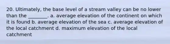 20. Ultimately, the base level of a stream valley can be no lower than the ________. a. average elevation of the continent on which it is found b. average elevation of the sea c. average elevation of the local catchment d. maximum elevation of the local catchment