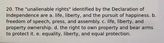 20. The "unalienable rights" identified by the Declaration of Independence are a. life, liberty, and the pursuit of happiness. b. freedom of speech, press, and assembly. c. life, liberty, and property ownership. d. the right to own property and bear arms to protect it. e. equality, liberty, and equal protection.