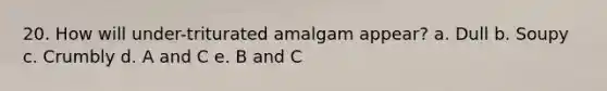 20. How will under-triturated amalgam appear? a. Dull b. Soupy c. Crumbly d. A and C e. B and C