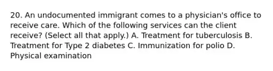 20. An undocumented immigrant comes to a physician's office to receive care. Which of the following services can the client receive? (Select all that apply.) A. Treatment for tuberculosis B. Treatment for Type 2 diabetes C. Immunization for polio D. Physical examination