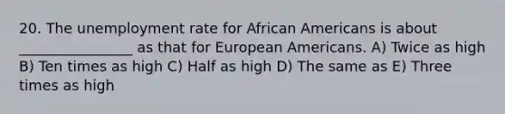 20. The unemployment rate for African Americans is about ________________ as that for European Americans. A) Twice as high B) Ten times as high C) Half as high D) The same as E) Three times as high