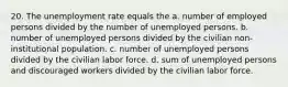 20. The unemployment rate equals the a. number of employed persons divided by the number of unemployed persons. b. number of unemployed persons divided by the civilian non-institutional population. c. number of unemployed persons divided by the civilian labor force. d. sum of unemployed persons and discouraged workers divided by the civilian labor force.