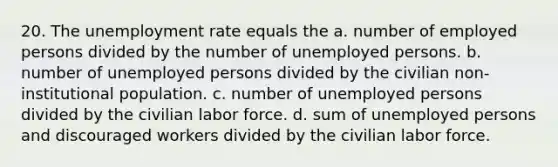 20. The <a href='https://www.questionai.com/knowledge/kh7PJ5HsOk-unemployment-rate' class='anchor-knowledge'>unemployment rate</a> equals the a. number of employed persons divided by the number of unemployed persons. b. number of unemployed persons divided by the civilian non-institutional population. c. number of unemployed persons divided by the civilian labor force. d. sum of unemployed persons and discouraged workers divided by the civilian labor force.