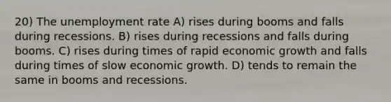 20) The unemployment rate A) rises during booms and falls during recessions. B) rises during recessions and falls during booms. C) rises during times of rapid economic growth and falls during times of slow economic growth. D) tends to remain the same in booms and recessions.