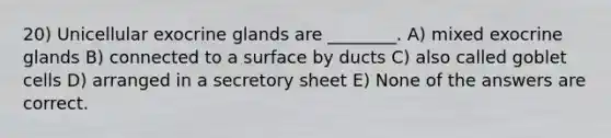 20) Unicellular exocrine glands are ________. A) mixed exocrine glands B) connected to a surface by ducts C) also called goblet cells D) arranged in a secretory sheet E) None of the answers are correct.