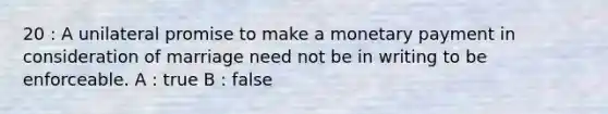 20 : A unilateral promise to make a monetary payment in consideration of marriage need not be in writing to be enforceable. A : true B : false