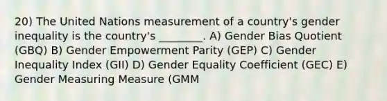 20) The United Nations measurement of a country's gender inequality is the country's ________. A) Gender Bias Quotient (GBQ) B) Gender Empowerment Parity (GEP) C) Gender Inequality Index (GII) D) Gender Equality Coefficient (GEC) E) Gender Measuring Measure (GMM