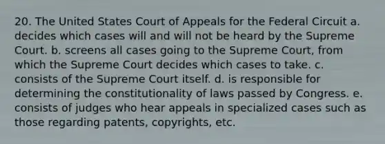 20. The United States Court of Appeals for the Federal Circuit a. decides which cases will and will not be heard by the Supreme Court. b. screens all cases going to the Supreme Court, from which the Supreme Court decides which cases to take. c. consists of the Supreme Court itself. d. is responsible for determining the constitutionality of laws passed by Congress. e. consists of judges who hear appeals in specialized cases such as those regarding patents, copyrights, etc.