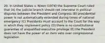 20. In United States v. Nixon (1974) the Supreme Court ruled that (A) the judicial branch should not intervene in political disputes between the President and Congress (B) presidential power is not automatically extended during times of national emergency (C) Presidents must account to the Court for the way in which they implement policy (D) there is no constitutional guarantee of unqualified executive privilege (E) the President does not have the power of an item veto over congressional legislation