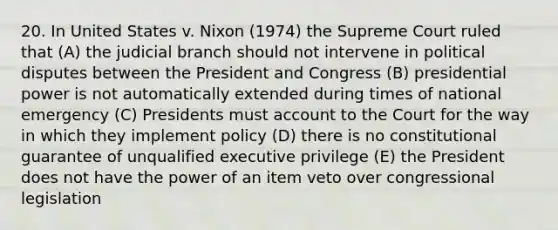 20. In United States v. Nixon (1974) the Supreme Court ruled that (A) the judicial branch should not intervene in political disputes between the President and Congress (B) presidential power is not automatically extended during times of national emergency (C) Presidents must account to the Court for the way in which they implement policy (D) there is no constitutional guarantee of unqualified executive privilege (E) the President does not have the power of an item veto over congressional legislation