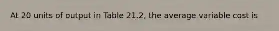 At 20 units of output in Table 21.2, the average variable cost is