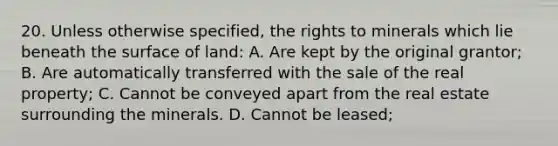 20. Unless otherwise specified, the rights to minerals which lie beneath the surface of land: A. Are kept by the original grantor; B. Are automatically transferred with the sale of the real property; C. Cannot be conveyed apart from the real estate surrounding the minerals. D. Cannot be leased;