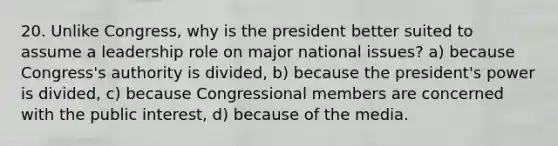 20. Unlike Congress, why is the president better suited to assume a leadership role on major national issues? a) because Congress's authority is divided, b) because the president's power is divided, c) because Congressional members are concerned with the public interest, d) because of the media.