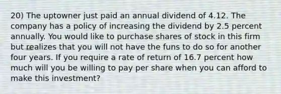 20) The uptowner just paid an annual dividend of 4.12. The company has a policy of increasing the dividend by 2.5 percent annually. You would like to purchase shares of stock in this firm but realizes that you will not have the funs to do so for another four years. If you require a rate of return of 16.7 percent how much will you be willing to pay per share when you can afford to make this investment?