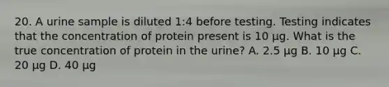 20. A urine sample is diluted 1:4 before testing. Testing indicates that the concentration of protein present is 10 μg. What is the true concentration of protein in the urine? A. 2.5 μg B. 10 μg C. 20 μg D. 40 μg