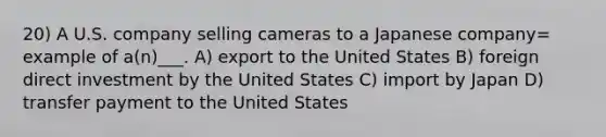 20) A U.S. company selling cameras to a Japanese company= example of a(n)___. A) export to the United States B) foreign direct investment by the United States C) import by Japan D) transfer payment to the United States