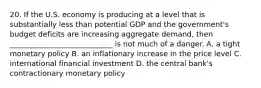 20. If the U.S. economy is producing at a level that is substantially less than potential GDP and the government's budget deficits are increasing aggregate demand, then ____________________________ is not much of a danger. A. a tight monetary policy B. an inflationary increase in the price level C. international financial investment D. the central bank's contractionary monetary policy