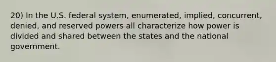 20) In the U.S. federal system, enumerated, implied, concurrent, denied, and reserved powers all characterize how power is divided and shared between the states and the national government.