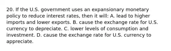 20. If the U.S. government uses an expansionary <a href='https://www.questionai.com/knowledge/kEE0G7Llsx-monetary-policy' class='anchor-knowledge'>monetary policy</a> to reduce interest rates, then it will: A. lead to higher imports and lower exports. B. cause the exchange rate for U.S. currency to depreciate. C. lower levels of consumption and investment. D. cause the exchange rate for U.S. currency to appreciate.