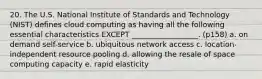 20. The U.S. National Institute of Standards and Technology (NIST) defines cloud computing as having all the following essential characteristics EXCEPT __________________. (p158) a. on demand self-service b. ubiquitous network access c. location-independent resource pooling d. allowing the resale of space computing capacity e. rapid elasticity