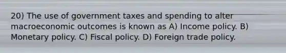 20) The use of government taxes and spending to alter macroeconomic outcomes is known as A) Income policy. B) Monetary policy. C) Fiscal policy. D) Foreign trade policy.