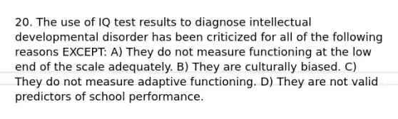 20. The use of IQ test results to diagnose intellectual developmental disorder has been criticized for all of the following reasons EXCEPT: A) They do not measure functioning at the low end of the scale adequately. B) They are culturally biased. C) They do not measure adaptive functioning. D) They are not valid predictors of school performance.