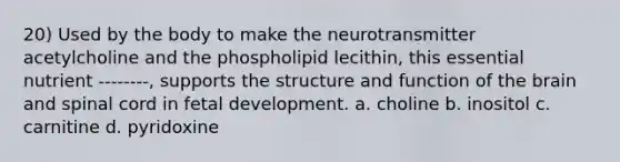 20) Used by the body to make the neurotransmitter acetylcholine and the phospholipid lecithin, this essential nutrient --------, supports the structure and function of the brain and spinal cord in fetal development. a. choline b. inositol c. carnitine d. pyridoxine