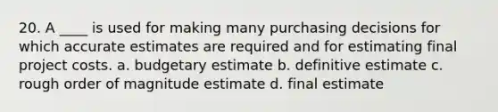 20. A ____ is used for making many purchasing decisions for which accurate estimates are required and for estimating final project costs. a. budgetary estimate b. definitive estimate c. rough order of magnitude estimate d. final estimate