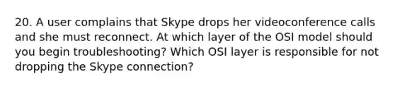 20. A user complains that Skype drops her videoconference calls and she must reconnect. At which layer of the OSI model should you begin troubleshooting? Which OSI layer is responsible for not dropping the Skype connection?