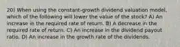 20) When using the constant-growth dividend valuation model, which of the following will lower the value of the stock? A) An increase in the required rate of return. B) A decrease in the required rate of return. C) An increase in the dividend payout ratio. D) An increase in the growth rate of the dividends.